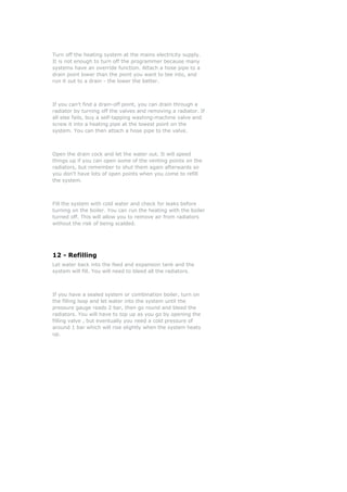 Turn off the heating system at the mains electricity supply.
It is not enough to turn off the programmer because many
systems have an override function. Attach a hose pipe to a
drain point lower than the point you want to tee into, and
run it out to a drain - the lower the better.



If you can't find a drain-off point, you can drain through a
radiator by turning off the valves and removing a radiator. If
all else fails, buy a self-tapping washing-machine valve and
screw it into a heating pipe at the lowest point on the
system. You can then attach a hose pipe to the valve.



Open the drain cock and let the water out. It will speed
things up if you can open some of the venting points on the
radiators, but remember to shut them again afterwards so
you don't have lots of open points when you come to refill
the system.



Fill the system with cold water and check for leaks before
turning on the boiler. You can run the heating with the boiler
turned off. This will allow you to remove air from radiators
without the risk of being scalded.




12 - Refilling
Let water back into the feed and expansion tank and the
system will fill. You will need to bleed all the radiators.



If you have a sealed system or combination boiler, turn on
the filling loop and let water into the system until the
pressure gauge reads 2 bar, then go round and bleed the
radiators. You will have to top up as you go by opening the
filling valve , but eventually you need a cold pressure of
around 1 bar which will rise slightly when the system heats
up.
 