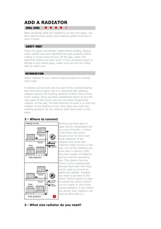 ADD A RADIATOR

Basic plumbing skills are needed to cut and join pipes. You
also need to know about your heating system and how to
drain it down




Check for pipes and electric cables before drilling. Always
make certain you have identified the pipe properly before
cutting it. Know where to turn off the gas, water and
electricity before you start work. If you use plastic pipes or
fittings to join metal pipes, make sure you link the metal
with an earth wire.




Add a radiator to your central-heating system to provide
extra heat.

A radiator can be teed into any part of the central-heating
flow-and-return pipes, but it is important that adding a
radiator doesn't rob existing radiators of their share of the
boiler output. Once you have established where to join the
new pipes to the circuit, you can set about hanging the
radiator on the wall. The best direction to work in is from the
radiator to the heating circuit. Only when you reach the
existing pipework do you need to drain down and cut the
pipes.


2 - Where to connect
                              Working out flow rates in
                              pipes can be complicated but
                              as a rule of thumb, a 15mm
                              (1/2in) flow and return
                              should serve no more than
                              three radiators. If the
                              radiators are more than
                              1000mm (40in) across or the
                              pipe runs to the radiators are
                              more than 4 metres (13ft)
                              then the number of radiators
                              served must be reduced to
                              two. This means that any
                              15mm (1/2in) heating pipe
                              serving more than this must
                              not be used to connect an
                              additional radiator. Instead,
                              you need to go back to the
                              22mm (3/4in) section of pipe
                              or extend the 22mm (3/4in)
                              run so it takes in one of the
                              excess radiators. If you follow
                              this advice your radiators will
                              heat up efficiently (1).



3 - What size radiator do you need?
 