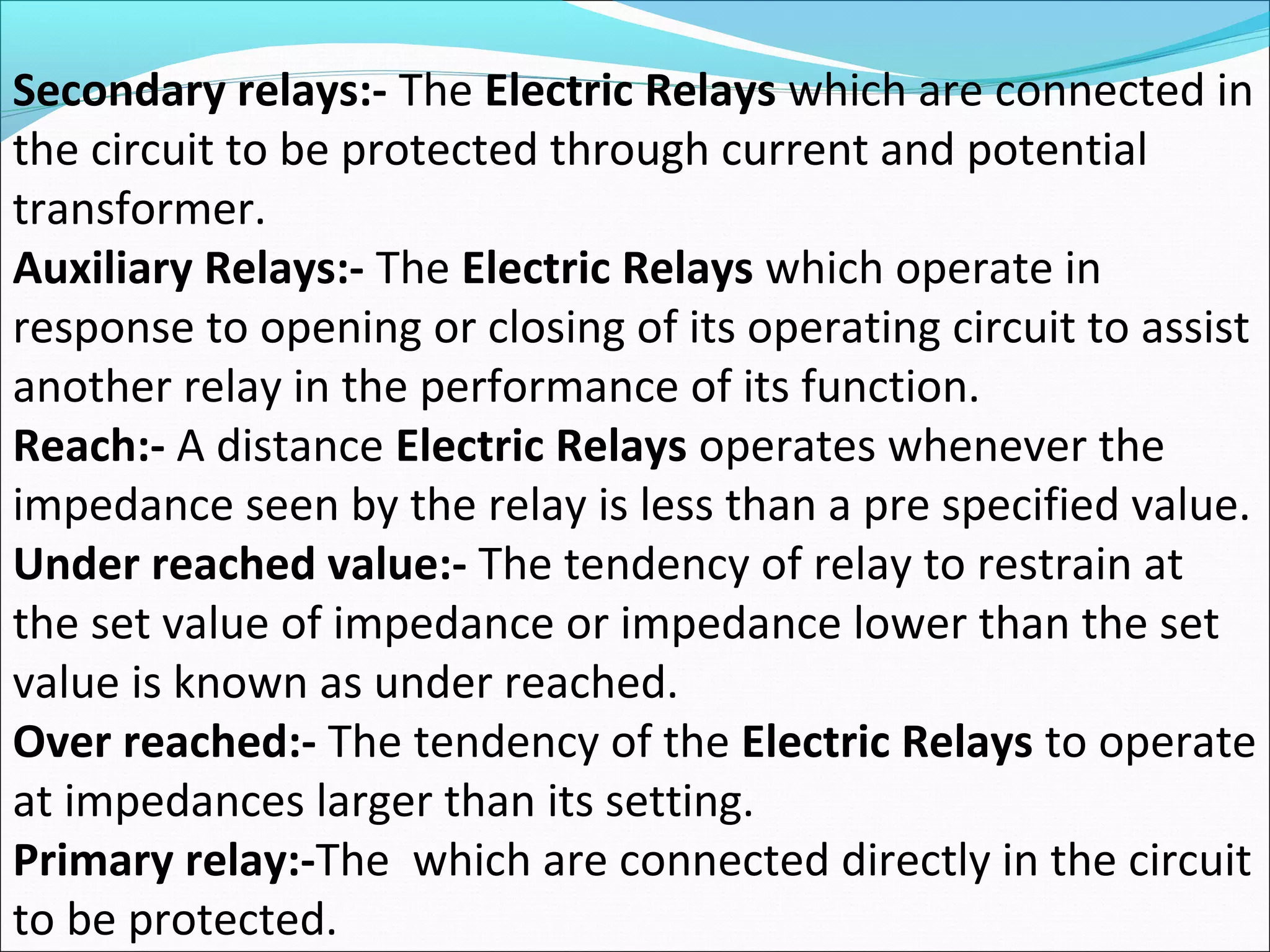 Secondary relays:- The Electric Relays which are connected in
the circuit to be protected through current and potential
transformer.
Auxiliary Relays:- The Electric Relays which operate in
response to opening or closing of its operating circuit to assist
another relay in the performance of its function.
Reach:- A distance Electric Relays operates whenever the
impedance seen by the relay is less than a pre specified value.
Under reached value:- The tendency of relay to restrain at
the set value of impedance or impedance lower than the set
value is known as under reached.
Over reached:- The tendency of the Electric Relays to operate
at impedances larger than its setting.
Primary relay:-The which are connected directly in the circuit
to be protected.
 