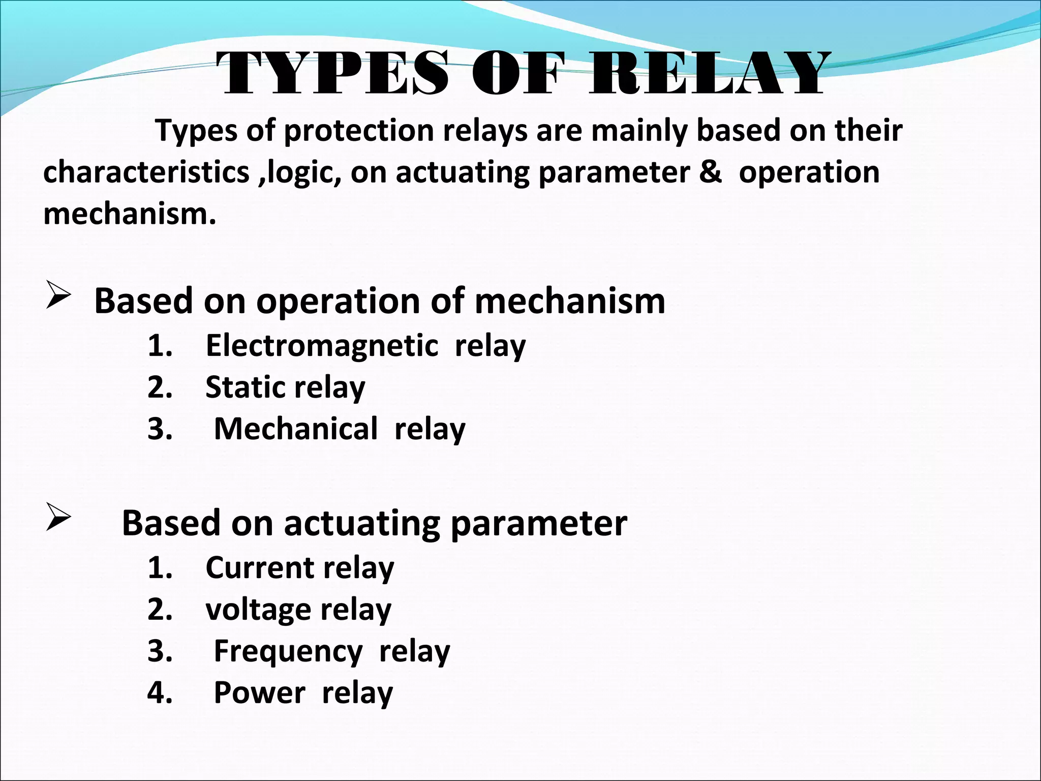 TYPES OF RELAY
Types of protection relays are mainly based on their
characteristics ,logic, on actuating parameter & operation
mechanism.
 Based on operation of mechanism
1. Electromagnetic relay
2. Static relay
3. Mechanical relay
 Based on actuating parameter
1. Current relay
2. voltage relay
3. Frequency relay
4. Power relay
 
