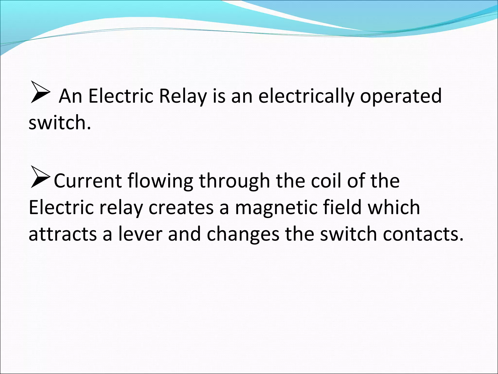  An Electric Relay is an electrically operated
switch.
Current flowing through the coil of the
Electric relay creates a magnetic field which
attracts a lever and changes the switch contacts.
 