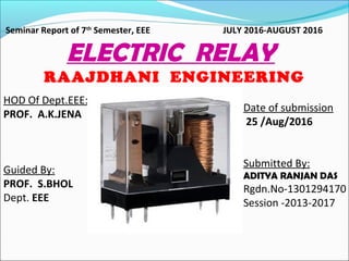 Date of submission
25 /Aug/2016
Submitted By:
ADITYA RANJAN DAS
Rgdn.No-1301294170
Session -2013-2017
Seminar Report of 7th
Semester, EEE JULY 2016-AUGUST 2016
ELECTRIC RELAY
RAAJDHANI ENGINEERING
COLLEGEHOD Of Dept.EEE:
PROF. A.K.JENA
Guided By:
PROF. S.BHOL
Dept. EEE
 