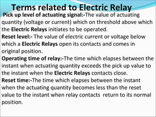 Terms related to Electric Relay
Pick up level of actuating signal:-The value of actuating
quantity (voltage or current) which on threshold above which
the Electric Relays initiates to be operated.
Reset level:- The value of electric current or voltage below
which a Electric Relays open its contacts and comes in
original position.
Operating time of relay:-The time which elapses between the
instant when actuating quantity exceeds the pick up value to
the instant when the Electric Relays contacts close.
Reset time:-The time which elapses between the instant
when the actuating quantity becomes less than the reset
value to the instant when relay contacts return to its normal
position.
 