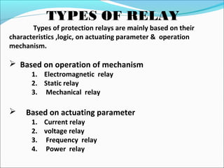 TYPES OF RELAY
Types of protection relays are mainly based on their
characteristics ,logic, on actuating parameter & operation
mechanism.
 Based on operation of mechanism
1. Electromagnetic relay
2. Static relay
3. Mechanical relay
 Based on actuating parameter
1. Current relay
2. voltage relay
3. Frequency relay
4. Power relay
 