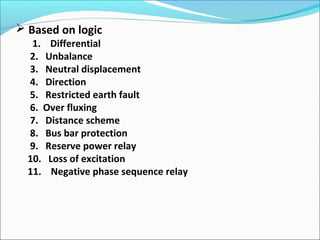 Based on logic
1. Differential
2. Unbalance
3. Neutral displacement
4. Direction
5. Restricted earth fault
6. Over fluxing
7. Distance scheme
8. Bus bar protection
9. Reserve power relay
10. Loss of excitation
11. Negative phase sequence relay
 