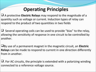  A protective Electric Relays may respond to the magnitude of a
quantity such as voltage or current. Induction types of relay can
respond to the product of two quantities in two fields
 Several operating coils can be used to provide "bias" to the relay,
allowing the sensitivity of response in one circuit to be controlled by
another.
By use of a permanent magnet in the magnetic circuit, an Electric
Relays can be made to respond to current in one direction differently
from in another.
. For AC circuits, the principle is extended with a polarizing winding
connected to a reference voltage source.
Operating Principles
 