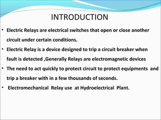 INTRODUCTION
• Electric Relays are electrical switches that open or close another
circuit under certain conditions.
• Electric Relay is a device designed to trip a circuit breaker when
fault is detected ,Generally Relays are electromagnetic devices
• The need to act quickly to protect circuit to protect equipments and
trip a breaker with in a few thousands of seconds.
• Electromechanical Relay use at Hydroelectrical Plant.
 