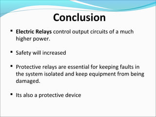 Conclusion
 Electric Relays control output circuits of a much
higher power.
 Safety will increased
 Protective relays are essential for keeping faults in
the system isolated and keep equipment from being
damaged.
 Its also a protective device
 