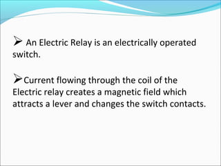  An Electric Relay is an electrically operated
switch.
Current flowing through the coil of the
Electric relay creates a magnetic field which
attracts a lever and changes the switch contacts.
 