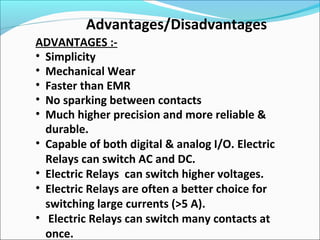 Advantages/Disadvantages
ADVANTAGES :-
• Simplicity
• Mechanical Wear
• Faster than EMR
• No sparking between contacts
• Much higher precision and more reliable &
durable.
• Capable of both digital & analog I/O. Electric
Relays can switch AC and DC.
• Electric Relays can switch higher voltages.
• Electric Relays are often a better choice for
switching large currents (>5 A).
• Electric Relays can switch many contacts at
once.
 