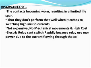 DISADVANTAGE:-
•The contacts becoming worn, resulting in a limited life
span.
• That they don't perform that well when it comes to
switching high inrush currents.
•Not expensive ,No Mechanical movements & High Cost
•Electric Relay cant switch Rapidly because relay use mor
power due to the current flowing through the coil
 