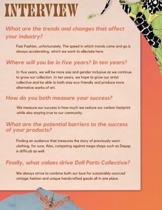 We always strive to combine both our love for sustainably-sourced
vintage fashion and unique handcrafted goods all in one place.
Finally, what values drive Doll Parts Collective?
Finding an audience that treasures the story of previously-worn
clothing, for sure. Also, competing against mega-shops such as Depop
is difficult as well.
Fast Fashion, unfortunately. The speed in which trends come and go is
always accelerating, which we work to alleviate here.
We measure our success in how much we reduce our carbon footprint
while also staying true to our community.
In five years, we will be more size and gender inclusive as we continue
to grow our collection. In ten years, we hope to grow our artist
collective and be able to both stay eco-friendly and produce more
alternative works of art.
What are the trends and changes that affect
your industry?
How do you both measure your success?
Where will you be in five years? In ten years?
What are the potential barriers to the success
of your products?
 