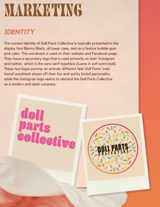 IDENTITY
The current identity of Doll Parts Collective is typically presented in the
display font Blenny Black, all lower case, and as a festive bubble gum
pink color. This wordmark is used on their website and Facebook page.
They have a secondary logo that is used primarily on their Instagram
and twitter, which is the sans-serif typeface Zuume in soft extra bold.
These two logos portray an entirely different feel. Doll Parts' trad-
itional wordmark shows off their fun and quirky brand personality,
while the Instagram logo seems to rebrand the Doll Parts Collective
as a modern and sleek company.
 