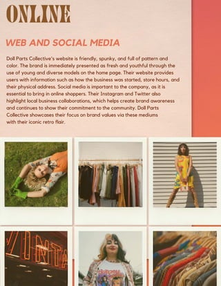 WEB AND SOCIAL MEDIA
Doll Parts Collective's website is friendly, spunky, and full of pattern and
color. The brand is immediately presented as fresh and youthful through the
use of young and diverse models on the home page. Their website provides
users with information such as how the business was started, store hours, and
their physical address. Social media is important to the company, as it is
essential to bring in online shoppers. Their Instagram and Twitter also
highlight local business collaborations, which helps create brand awareness
and continues to show their commitment to the community. Doll Parts
Collective showcases their focus on brand values via these mediums
with their iconic retro flair.
 