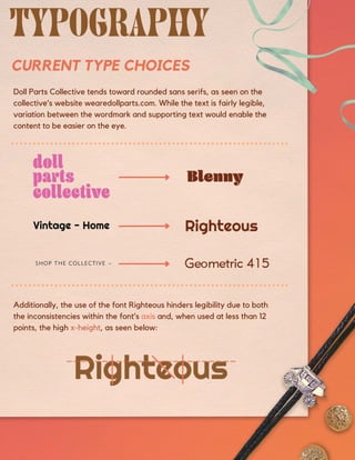 Doll Parts Collective tends toward rounded sans serifs, as seen on the
collective’s website wearedollparts.com. While the text is fairly legible,
variation between the wordmark and supporting text would enable the
content to be easier on the eye.
Additionally, the use of the font Righteous hinders legibility due to both
the inconsistencies within the font’s axis and, when used at less than 12
points, the high x-height, as seen below:
CURRENT TYPE CHOICES
 