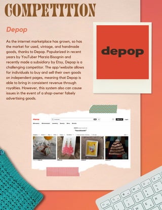 Depop
As the internet marketplace has grown, so has
the market for used, vintage, and handmade
goods, thanks to Depop. Popularized in recent
years by YouTuber Marzia Bisognin and
recently made a subsidiary by Etsy, Depop is a
challenging competitor. The app/website allows
for individuals to buy and sell their own goods
on independent pages, meaning that Depop is
able to bring in consistent revenue through
royalties. However, this system also can cause
issues in the event of a shop-owner falsely
advertising goods.
 