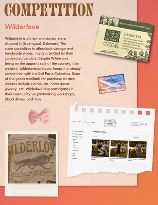 Wilderlove
Wilderlove is a brick-and-mortar store
situated in Greenwood, Delaware. The
store specializes in affordable vintage and
handmade wares, mostly provided by their
contracted vendors. Despite Wilderlove
being on the opposite side of the country, their
website, wilderlovestore.com, keeps it in steady
competition with the Doll Parts Collective. Some
of the goods available for purchase on their
website include clothes, art, home decor,
jewelry, etc. Wilderlove also participates in
their community via printmaking workshops,
blood drives, and more.
 