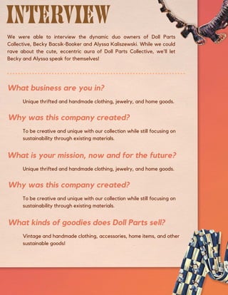 To be creative and unique with our collection while still focusing on
sustainability through existing materials.
Vintage and handmade clothing, accessories, home items, and other
sustainable goods!
We were able to interview the dynamic duo owners of Doll Parts
Collective, Becky Bacsik-Booker and Alyssa Kaliszewski. While we could
rave about the cute, eccentric aura of Doll Parts Collective, we'll let
Becky and Alyssa speak for themselves!
Unique thrifted and handmade clothing, jewelry, and home goods.
Unique thrifted and handmade clothing, jewelry, and home goods.
To be creative and unique with our collection while still focusing on
sustainability through existing materials.
What business are you in?
What is your mission, now and for the future?
Why was this company created?
Why was this company created?
What kinds of goodies does Doll Parts sell?
 