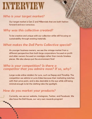 Our target market is Gen Z and Millennials that are both fashion
forward and eco-conscious.
Who is your target market?
As younger business-owners, we see the vintage market from a
different perspective than both large corporations focused on profit
and older owners focused on nostalgia rather than trends/timeless
pieces. We also always put the environment first!
Currently, we use our website, Instagram, Twitter, and Facebook. We
also have the Doll House, our very own rewards program!
To be creative and unique with our collection while still focusing on
sustainability through existing materials.
Large-scale online retailers for sure, such as Depop and ThredUp. The
competition we admire is Lucia Zolea because their marketing matches
with their price point, and is also desirable to the eye while still being
minimal enough to let the clothing take the spotlight.
What makes the Doll Parts Collective special?
How do you market your products?
Why was this collective created?
Who is your competition? Is there a
competitor that you admire most? If so, why?
 