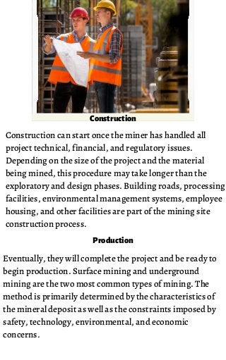 Construction can start once the miner has handled all
project technical, financial, and regulatory issues.
Depending on the size of the project and the material
being mined, this procedure may take longer than the
exploratory and design phases. Building roads, processing
facilities, environmental management systems, employee
housing, and other facilities are part of the mining site
construction process.
Construction
Eventually, they will complete the project and be ready to
begin production. Surface mining and underground
mining are the two most common types of mining. The
method is primarily determined by the characteristics of
the mineral deposit as well as the constraints imposed by
safety, technology, environmental, and economic
concerns.
Production
 