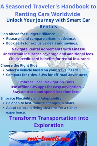 Unlock Your Journey with Smart Car
Rentals
A Seasoned Traveler's Handbook to
Renting Cars Worldwide
Plan Ahead for Budget Brilliance
Research and compare prices in advance.
Book early for exclusive deals and savings.
Navigate Rental Agreements with Finesse
Understand insurance coverage and additional fees.
Check credit card benefits for rental insurance.
Choose the Right Ride
Select a vehicle based on your travel needs.
Compact for cities, SUVs for off-road adventures.
Embrace Local Navigation Tools
Use offline GPS apps for easy navigation.
Stay on track and spend less time lost.
Embrace Flexibility and Adaptability
Be open to last-minute changes in plans.
Adapt to local driving customs for a richer
experience.
Transform Transportation into
Exploration
xavi-travels.org
 