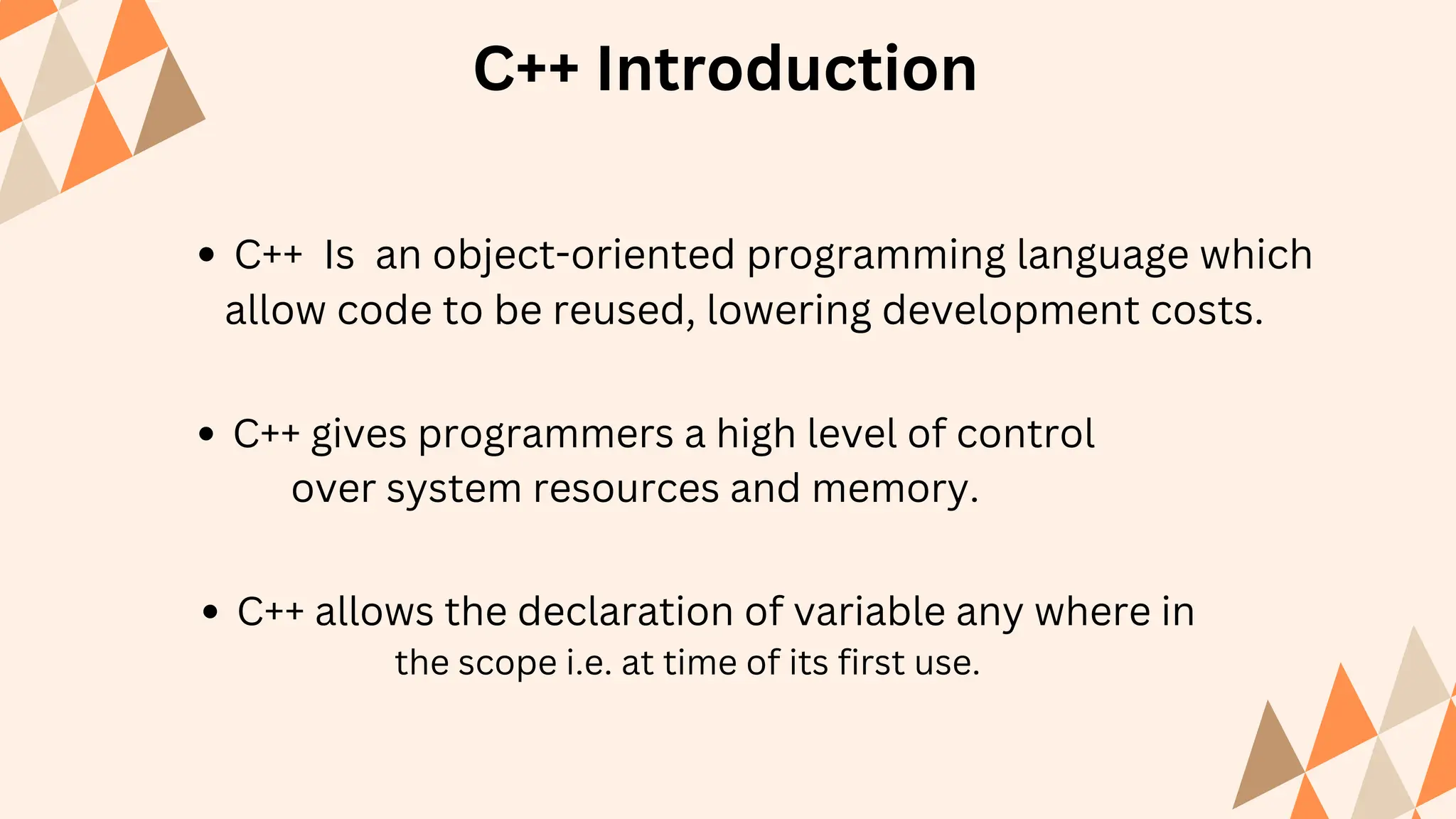 C++ Introduction
C++ Is an object-oriented programming language which
allow code to be reused, lowering development costs.
C++ gives programmers a high level of control
over system resources and memory.
C++ allows the declaration of variable any where in
the scope i.e. at time of its first use.