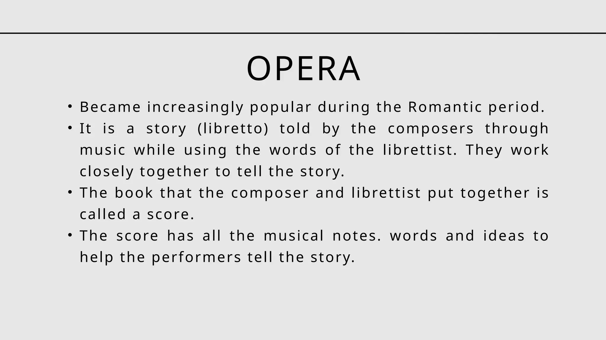 OPERA
• Became increasingly popular during the Romantic period.
• It is a story (libretto) told by the composers through
music while using the words of the librettist. They work
closely together to tell the story.
• The book that the composer and librettist put together is
called a score.
• The score has all the musical notes. words and ideas to
help the performers tell the story.
 