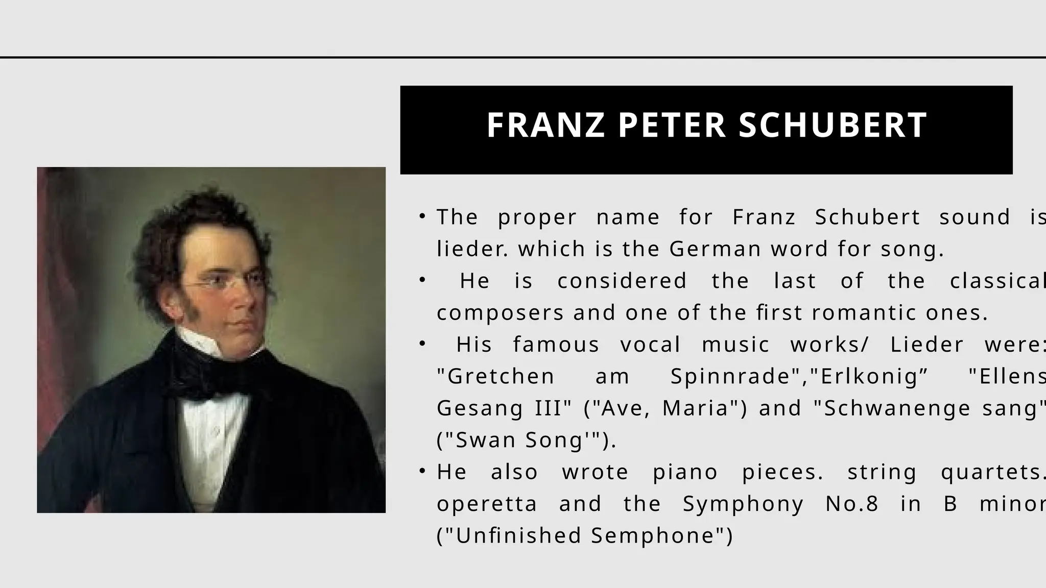 FRANZ PETER SCHUBERT
• The proper name for Franz Schubert sound is
lieder. which is the German word for song.
• He is considered the last of the classical
composers and one of the first romantic ones.
• His famous vocal music works/ Lieder were:
"Gretchen am Spinnrade","Erlkonig” "Ellens
Gesang III" ("Ave, Maria") and "Schwanenge sang"
("Swan Song'").
• He also wrote piano pieces. string quartets.
operetta and the Symphony No.8 in B minor
("Unfinished Semphone")
 