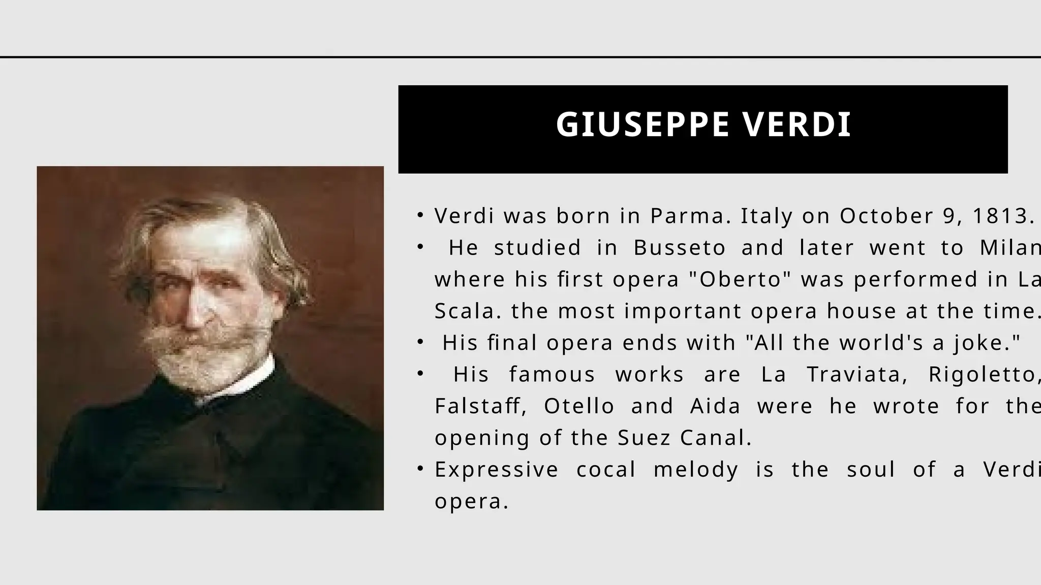 GIUSEPPE VERDI
• Verdi was born in Parma. Italy on October 9, 1813.
• He studied in Busseto and later went to Milan
where his first opera "Oberto" was performed in La
Scala. the most important opera house at the time.
• His final opera ends with "All the world's a joke."
• His famous works are La Traviata, Rigoletto,
Falstaff, Otello and Aida were he wrote for the
opening of the Suez Canal.
• Expressive cocal melody is the soul of a Verdi
opera.
 