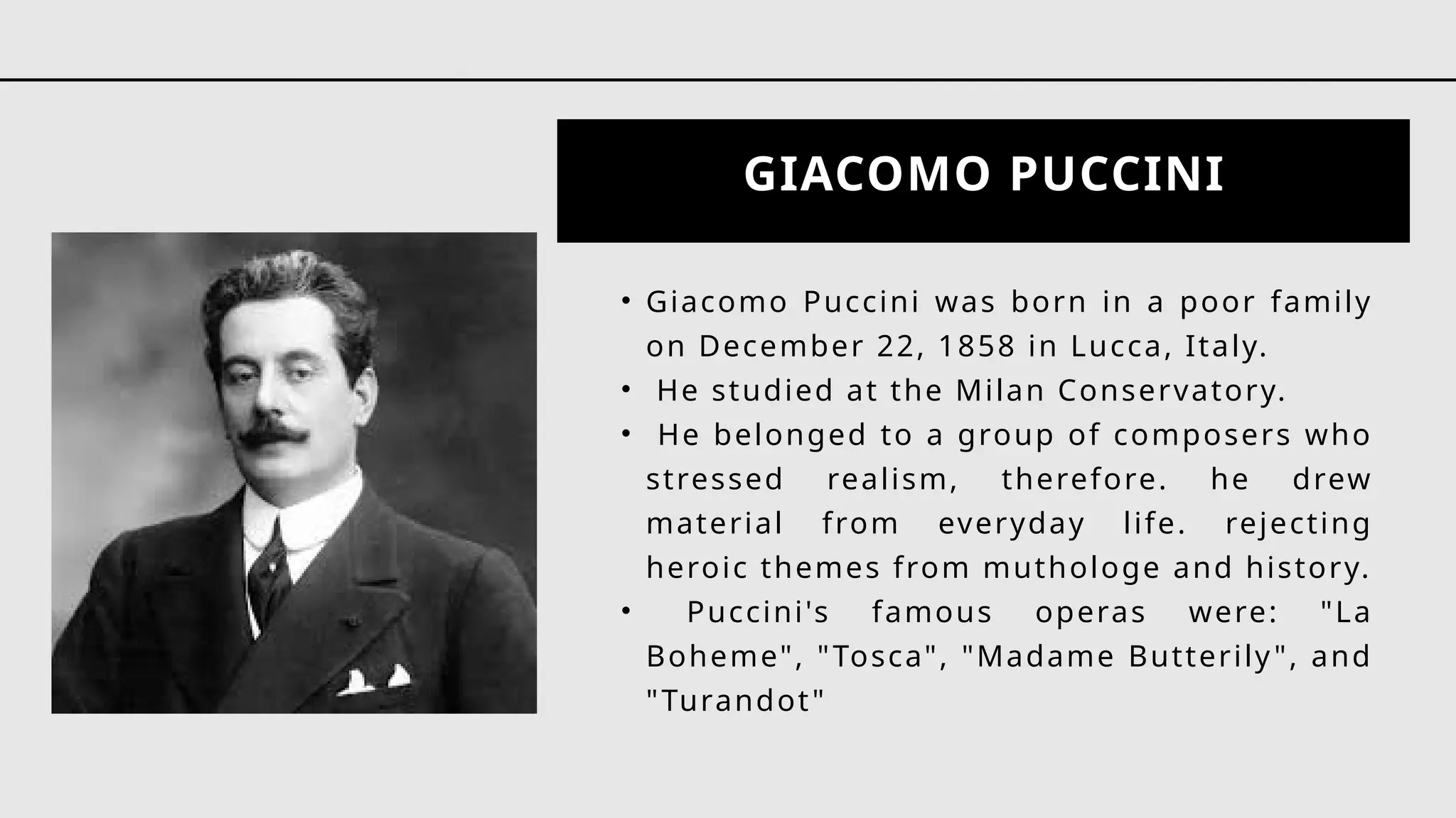 GIACOMO PUCCINI
• Giacomo Puccini was born in a poor family
on December 22, 1858 in Lucca, Italy.
• He studied at the Milan Conservatory.
• He belonged to a group of composers who
stressed realism, therefore. he drew
material from everyday life. rejecting
heroic themes from muthologe and history.
• Puccini's famous operas were: "La
Boheme", "Tosca", "Madame Butterily", and
"Turandot"
 