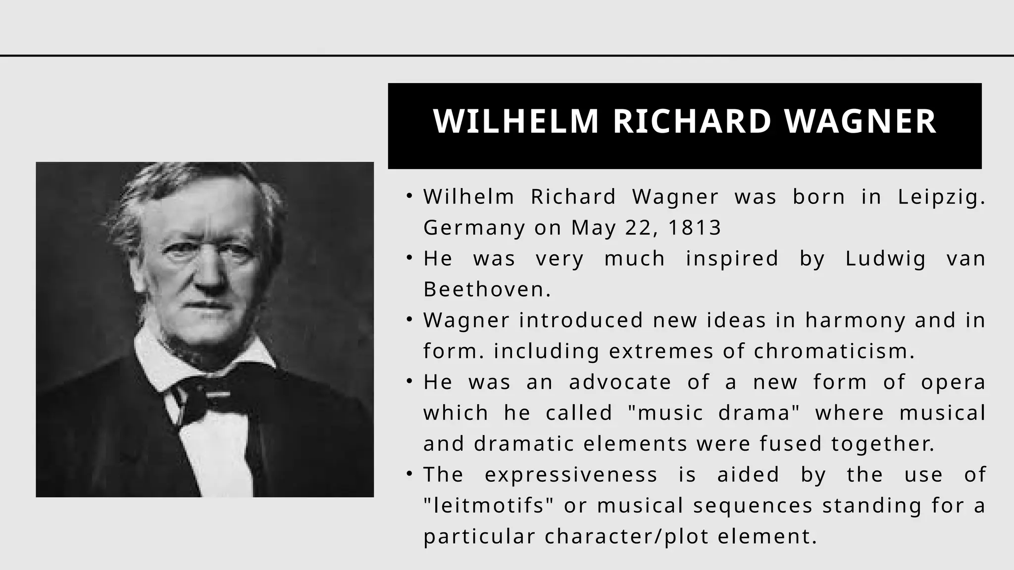 WILHELM RICHARD WAGNER
• Wilhelm Richard Wagner was born in Leipzig.
Germany on May 22, 1813
• He was very much inspired by Ludwig van
Beethoven.
• Wagner introduced new ideas in harmony and in
form. including extremes of chromaticism.
• He was an advocate of a new form of opera
which he called "music drama" where musical
and dramatic elements were fused together.
• The expressiveness is aided by the use of
"leitmotifs" or musical sequences standing for a
particular character/plot element.
 
