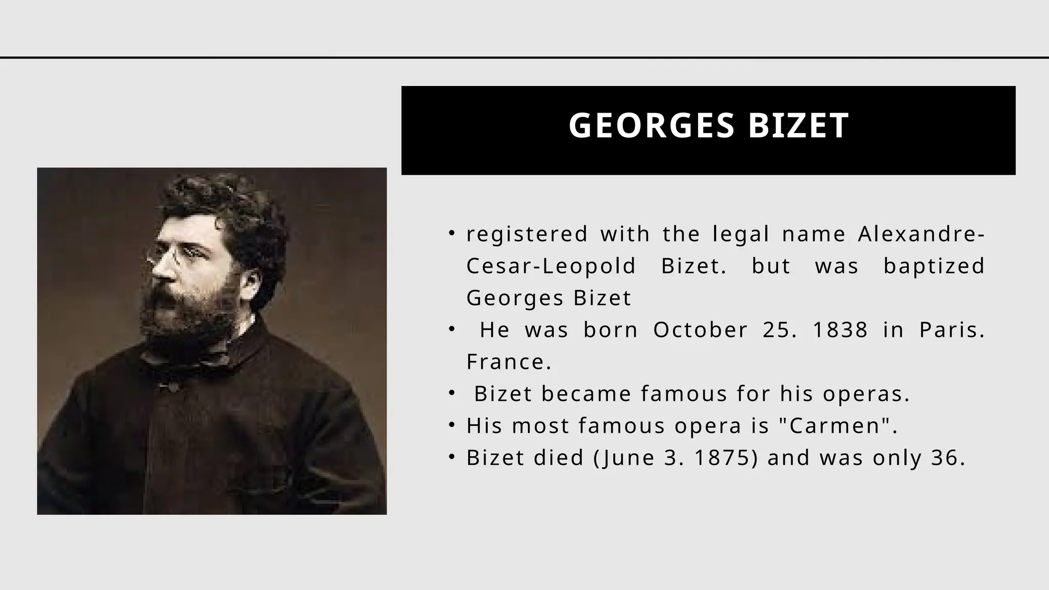 GEORGES BIZET
• registered with the legal name Alexandre-
Cesar-Leopold Bizet. but was baptized
Georges Bizet
• He was born October 25. 1838 in Paris.
France.
• Bizet became famous for his operas.
• His most famous opera is "Carmen".
• Bizet died ( June 3. 1875) and was only 36.
 
