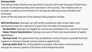 Startup India
The Startup India initiative was launched in January 2016 with the goal of fostering a
culture of entrepreneurship and innovation in the country. The initiative aims to
provide a conducive environment for startups by offering various benefits and
incentives.
Some of the key features of the Startup India program include:
Self-Certification: Startups can self-certify compliance with certain labor and
environment laws for a period of 5 years from the date of incorporation.
Tax Benefits: Startups are eligible for income tax exemptions for a period of 3 years.
Faster Patent Examination: Startups can avail of fast-track examination of patent
applications.
Startup Fund: The government has established a fund of funds to provide financial
support to startups through various venture capital funds.
Startup India Hub:This online platform provides information and assistance to
startups on various aspects of business and entrepreneurship.
 