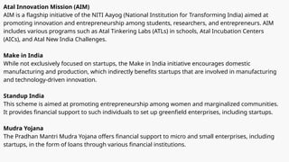 Atal Innovation Mission (AIM)
AIM is a flagship initiative of the NITI Aayog (National Institution for Transforming India) aimed at
promoting innovation and entrepreneurship among students, researchers, and entrepreneurs. AIM
includes various programs such as Atal Tinkering Labs (ATLs) in schools, Atal Incubation Centers
(AICs), and Atal New India Challenges.
Make in India
While not exclusively focused on startups, the Make in India initiative encourages domestic
manufacturing and production, which indirectly benefits startups that are involved in manufacturing
and technology-driven innovation.
Standup India
This scheme is aimed at promoting entrepreneurship among women and marginalized communities.
It provides financial support to such individuals to set up greenfield enterprises, including startups.
Mudra Yojana
The Pradhan Mantri Mudra Yojana offers financial support to micro and small enterprises, including
startups, in the form of loans through various financial institutions.
 