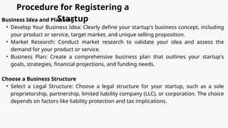 Procedure for Registering a
Startup
Business Idea and Planning
• Develop Your Business Idea: Clearly define your startup's business concept, including
your product or service, target market, and unique selling proposition.
• Market Research: Conduct market research to validate your idea and assess the
demand for your product or service.
• Business Plan: Create a comprehensive business plan that outlines your startup's
goals, strategies, financial projections, and funding needs.
Choose a Business Structure
• Select a Legal Structure: Choose a legal structure for your startup, such as a sole
proprietorship, partnership, limited liability company (LLC), or corporation. The choice
depends on factors like liability protection and tax implications.
 