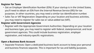 Register for Taxes
• Get an Employer Identification Number (EIN): If your startup is in the United States,
you'll need to obtain an EIN from the Internal Revenue Service (IRS) for tax
purposes. In other countries, you may need a similar tax identification number.
• Sales Tax or VAT Registration: Depending on your location and business activities,
you may need to register for sales tax or value-added tax (VAT).
Register with Government Agencies
• Register with the Appropriate Government Authorities: Depending on your location
and business type, you may need to register with federal, state/provincial, and local
government agencies. This could include business registration, employer
registration, and industry-specific registrations.
Open a Business Bank Account
• Separate Finances: Open a dedicated business bank account to keep your personal
and business finances separate. This is important for tax and liability purposes.
 