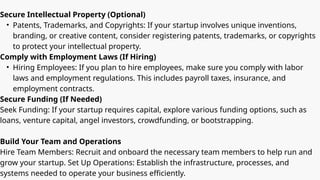 Secure Intellectual Property (Optional)
• Patents, Trademarks, and Copyrights: If your startup involves unique inventions,
branding, or creative content, consider registering patents, trademarks, or copyrights
to protect your intellectual property.
Comply with Employment Laws (If Hiring)
• Hiring Employees: If you plan to hire employees, make sure you comply with labor
laws and employment regulations. This includes payroll taxes, insurance, and
employment contracts.
Secure Funding (If Needed)
Seek Funding: If your startup requires capital, explore various funding options, such as
loans, venture capital, angel investors, crowdfunding, or bootstrapping.
Build Your Team and Operations
Hire Team Members: Recruit and onboard the necessary team members to help run and
grow your startup. Set Up Operations: Establish the infrastructure, processes, and
systems needed to operate your business efficiently.
 