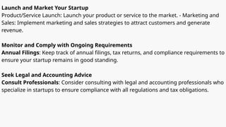 Launch and Market Your Startup
Product/Service Launch: Launch your product or service to the market. - Marketing and
Sales: Implement marketing and sales strategies to attract customers and generate
revenue.
Monitor and Comply with Ongoing Requirements
Annual Filings: Keep track of annual filings, tax returns, and compliance requirements to
ensure your startup remains in good standing.
Seek Legal and Accounting Advice
Consult Professionals: Consider consulting with legal and accounting professionals who
specialize in startups to ensure compliance with all regulations and tax obligations.
 