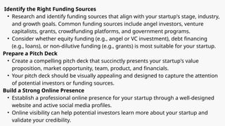 Identify the Right Funding Sources
• Research and identify funding sources that align with your startup's stage, industry,
and growth goals. Common funding sources include angel investors, venture
capitalists, grants, crowdfunding platforms, and government programs.
• Consider whether equity funding (e.g., angel or VC investment), debt financing
(e.g., loans), or non-dilutive funding (e.g., grants) is most suitable for your startup.
Prepare a Pitch Deck
• Create a compelling pitch deck that succinctly presents your startup's value
proposition, market opportunity, team, product, and financials.
• Your pitch deck should be visually appealing and designed to capture the attention
of potential investors or funding sources.
Build a Strong Online Presence
• Establish a professional online presence for your startup through a well-designed
website and active social media profiles.
• Online visibility can help potential investors learn more about your startup and
validate your credibility.
 