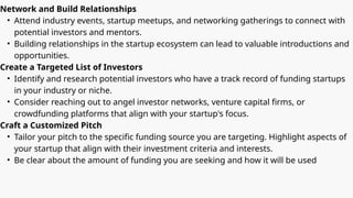 Network and Build Relationships
• Attend industry events, startup meetups, and networking gatherings to connect with
potential investors and mentors.
• Building relationships in the startup ecosystem can lead to valuable introductions and
opportunities.
Create a Targeted List of Investors
• Identify and research potential investors who have a track record of funding startups
in your industry or niche.
• Consider reaching out to angel investor networks, venture capital firms, or
crowdfunding platforms that align with your startup's focus.
Craft a Customized Pitch
• Tailor your pitch to the specific funding source you are targeting. Highlight aspects of
your startup that align with their investment criteria and interests.
• Be clear about the amount of funding you are seeking and how it will be used
 