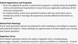Submit Applications and Proposals
• If you are applying for grants or government programs, carefully review the eligibility
criteria and submission requirements. Ensure that your application addresses all the
necessary components.
• For equity funding, reach out to potential investors with your pitch deck and an
introductory email or message. Be prepared to provide additional information as
requested.
Attend Pitch Meetings
If your pitch generates interest, be prepared for pitch meetings or due diligence sessions
with potential investors. These meetings are opportunities to further explain your startup
and answer questions.
Negotiate Terms
If an investor expresses interest, be ready to negotiate terms, including equity
percentages, valuation, investment amounts, and any conditions or milestones. - Consult
 