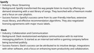 Spotify
• Industry: Music Streaming
• Background: Spotify transformed the way people listen to music by offering on-
demand streaming with a vast library of songs. They launched with a freemium model
and a focus on user playlists.
• Success Factors: Spotify's success came from its user-friendly interface, extensive
music library, and effective recommendation algorithms. They also negotiated
licensing agreements with major music labels.
Slack
• Industry: Collaboration and Communication
• Background: Slack revolutionized workplace communication with its real-time
messaging platform. It started as an internal tool within a gaming company before
being launched publicly.
• Success Factors: Slack's success can be attributed to its intuitive design, integrations
with other software, and a focus on enhancing team productivity and collaboration.
 