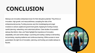 CONCLUSION
Startups are innovative enterprises known for their disruptive potential. They thrive on
innovation, high growth, and resourcefulness, accepting the risks of the
entrepreneurial journey. Funding sources vary from bootstrapping and angel
investors to venture capital and government grants. Applying for funding involves
careful planning, networking, and customized pitches. Case studies of successful
startups like Airbnb, Uber, and Tesla highlight the importance of innovation,
adaptability, and user-centric design. Launching and scaling a startup is demanding
but promising, requiring resilience and continuous learning. While success is never
guaranteed, the right mix of innovation, planning, and funding can enable startups to
flourish.
 