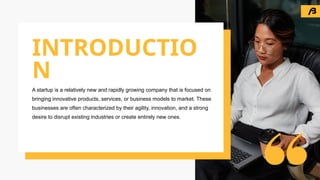 A startup is a relatively new and rapidly growing company that is focused on
bringing innovative products, services, or business models to market. These
businesses are often characterized by their agility, innovation, and a strong
desire to disrupt existing industries or create entirely new ones.
INTRODUCTIO
N
 