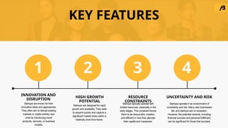 KEY FEATURES
Startups are known for their
innovative ideas and approaches.
They often aim to disrupt existing
markets or create entirely new
ones by introducing novel
products, services, or business
models.
Startups are designed for rapid
growth and scalability. They seek
to expand quickly and capture a
significant market share within a
relatively short time frame.
Startups typically operate with
limited resources, especially in the
early stages. This constraint forces
them to be resourceful, creative,
and efficient in how they allocate
their capital and manpower.
Startups operate in an environment of
uncertainty and risk. Many new businesses
fail, and startups are no exception.
However, the potential rewards, including
financial success and personal fulfillment,
can be significant for those that succeed.
INNOVATION AND
DISRUPTION
RESOURCE
CONSTRAINTS
HIGH GROWTH
POTENTIAL
UNCERTAINTY AND RISK
1 2 3 4
 