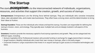123 Anywhere St., Any City
hello@reallygreatsite.com
+123-456-7890
@reallygreatsite
The Startup
ecosystem
The startup ecosystem refers to the interconnected network of individuals, organizations,
resources, and activities that support the creation, growth, and success of startups
Entrepreneurs: Entrepreneurs are the driving force behind startups. They are individuals who conceive innovative
ideas, take calculated risks, and create new businesses. They often have a strong vision and the determination to bring
their ideas to fruition.
Startup Founders: These are the individuals who initiate and lead the startup. Founders are responsible for defining the
startup's mission, vision, and strategy. They typically wear multiple hats and are deeply involved in all aspects of the
business.
Investors: Investors provide the necessary capital to fund startup operations and growth. They can be categorized into
different types, including:
• Venture Capitalists (VCs): Professional investors who provide funding in exchange for equity (ownership) in startups.
• Angel Investors: Wealthy individuals who invest their own money in startups, often in the early stages.
• Corporate Investors: Large corporations that invest in or acquire startups to gain access to innovative technologies and
ideas.
 