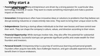 Why start a
startup?
• Passion and Purpose: Many entrepreneurs are driven by a strong passion for a particular idea,
technology, industry, or cause. They want to create something meaningful and make a positive
impact on the world.
• Innovation: Entrepreneurs often have innovative ideas or solutions to problems that they believe can
disrupt existing industries or create entirely new ones. They want to bring their unique vision to life.
• Independence: Starting a startup allows individuals to be their own bosses and have control over
their work. They can shape the company's culture, values, and direction according to their vision.
• Financial Opportunity: While startups involve risks, they also offer the potential for substantial
financial rewards. Successful startups can generate significant profits and create wealth for their
founders and investors.
• Personal Growth: Entrepreneurship is a journey of continuous learning and personal growth.
Founders often acquire new skills, face challenges head-on, and gain valuable experience that can
benefit them in future endeavors.
 