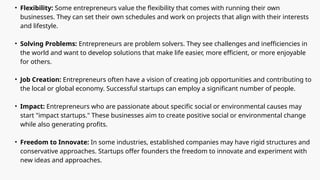 • Flexibility: Some entrepreneurs value the flexibility that comes with running their own
businesses. They can set their own schedules and work on projects that align with their interests
and lifestyle.
• Solving Problems: Entrepreneurs are problem solvers. They see challenges and inefficiencies in
the world and want to develop solutions that make life easier, more efficient, or more enjoyable
for others.
• Job Creation: Entrepreneurs often have a vision of creating job opportunities and contributing to
the local or global economy. Successful startups can employ a significant number of people.
• Impact: Entrepreneurs who are passionate about specific social or environmental causes may
start "impact startups." These businesses aim to create positive social or environmental change
while also generating profits.
• Freedom to Innovate: In some industries, established companies may have rigid structures and
conservative approaches. Startups offer founders the freedom to innovate and experiment with
new ideas and approaches.
 
