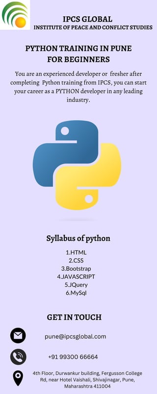 PYTHON TRAINING IN PUNE
FOR BEGINNERS
You are an experienced developer or fresher after
completing Python training from IPCS, you can start
your career as a PYTHON developer in any leading
industry.
Syllabus of python
1.HTML
2.CSS
3.Bootstrap
4.JAVASCRIPT
5.JQuery
6.MySql
4th Floor, Durwankur building, Fergusson College
Rd, near Hotel Vaishali, Shivajinagar, Pune,
Maharashtra 411004
pune@ipcsglobal.com
+91 99300 66664
GET IN TOUCH
IPCS GLOBAL
INSTITUTE OF PEACE AND CONFLICT STUDIES
 