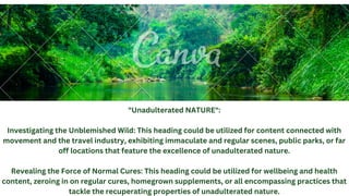 "Unadulterated NATURE":
Investigating the Unblemished Wild: This heading could be utilized for content connected with
movement and the travel industry, exhibiting immaculate and regular scenes, public parks, or far
off locations that feature the excellence of unadulterated nature.
Revealing the Force of Normal Cures: This heading could be utilized for wellbeing and health
content, zeroing in on regular cures, homegrown supplements, or all encompassing practices that
tackle the recuperating properties of unadulterated nature.
 